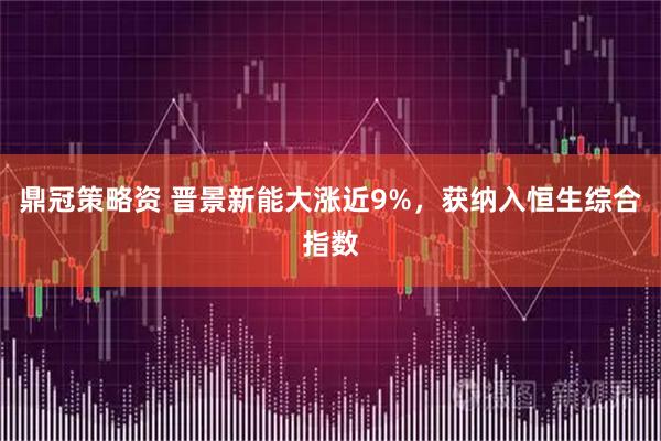 鼎冠策略资 晋景新能大涨近9%,获纳入恒生综合指数
