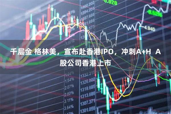千层金 格林美，宣布赴香港IPO，冲刺A+H  A股公司香港上市