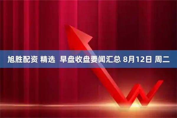 旭胜配资 精选 早盘收盘要闻汇总 8月12日 周二