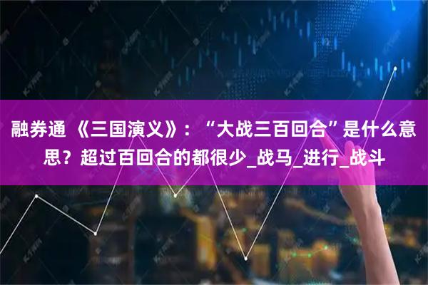融券通 《三国演义》：“大战三百回合”是什么意思？超过百回合的都很少_战马_进行_战斗