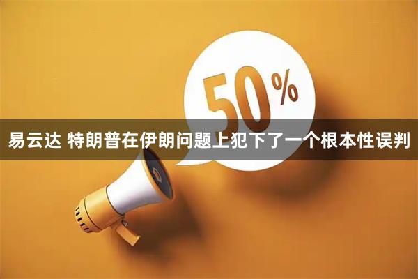 易云达 特朗普在伊朗问题上犯下了一个根本性误判