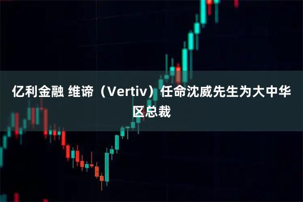 亿利金融 维谛(Vertiv)任命沈威先生为大中华区总裁
