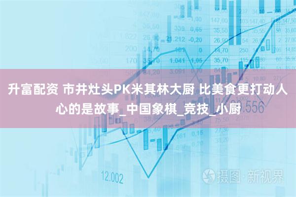 升富配资 市井灶头PK米其林大厨 比美食更打动人心的是故事_中国象棋_竞技_小厨