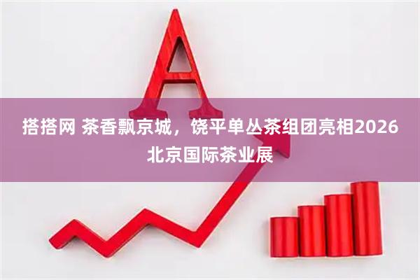 搭搭网 茶香飘京城，饶平单丛茶组团亮相2026北京国际茶业展