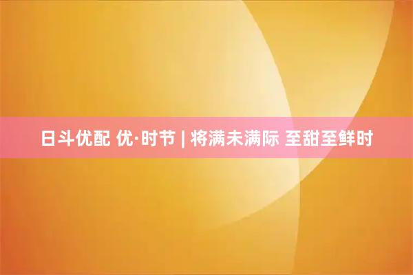 日斗优配 优·时节 | 将满未满际 至甜至鲜时