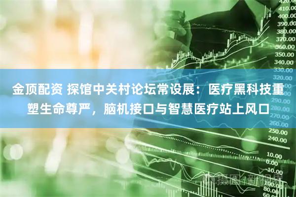 金顶配资 探馆中关村论坛常设展:医疗黑科技重塑生命尊严,脑机接口与智慧医疗站上风口