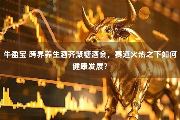 牛盈宝 跨界养生酒齐聚糖酒会，赛道火热之下如何健康发展？