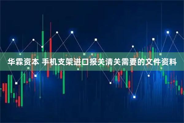 华霖资本 手机支架进口报关清关需要的文件资料