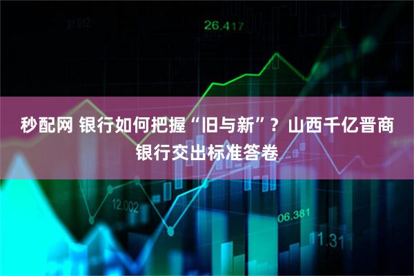 秒配网 银行如何把握“旧与新”？山西千亿晋商银行交出标准答卷