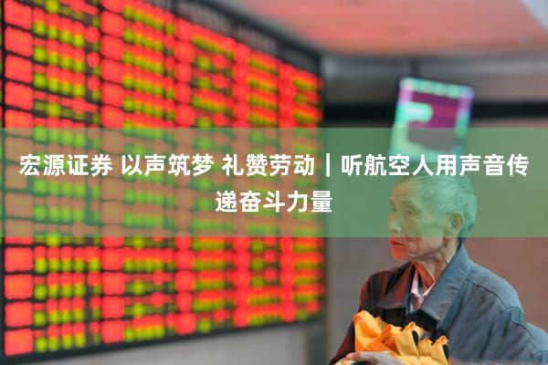 宏源证券 以声筑梦 礼赞劳动｜听航空人用声音传递奋斗力量