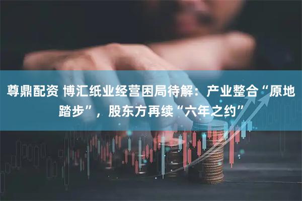 尊鼎配资 博汇纸业经营困局待解:产业整合“原地踏步”,股东方再续“六年之约”