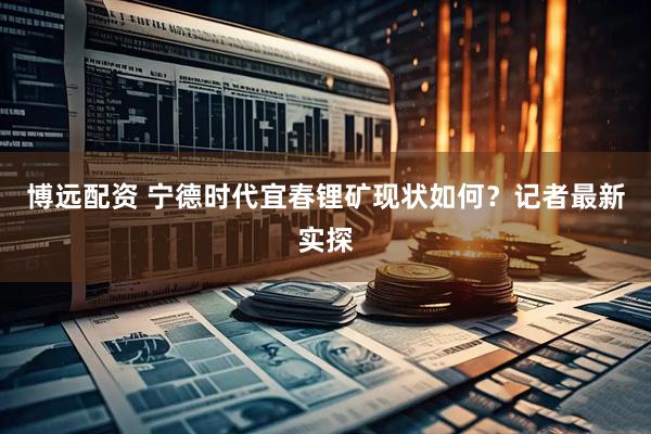 博远配资 宁德时代宜春锂矿现状如何？记者最新实探