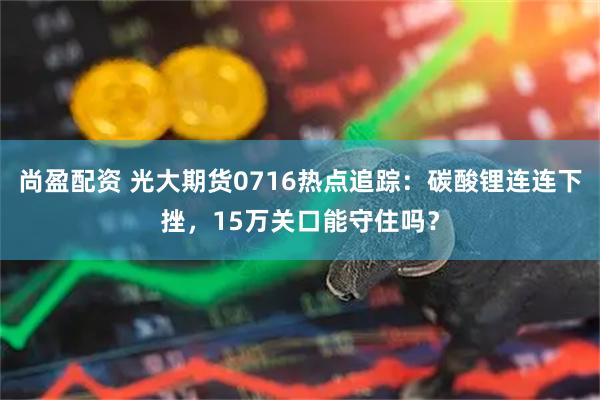 尚盈配资 光大期货0716热点追踪:碳酸锂连连下挫,15万关口能守住吗?