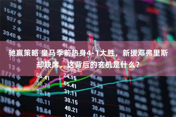 驰赢策略 皇马季前热身4-1大胜，新援邓弗里斯却缺席，这背后的玄机是什么？