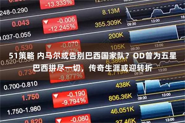 51策略 内马尔或告别巴西国家队？OD曾为五星巴西拼尽一切，传奇生涯或迎转折