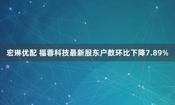 宏琳优配 福蓉科技最新股东户数环比下降7.89%