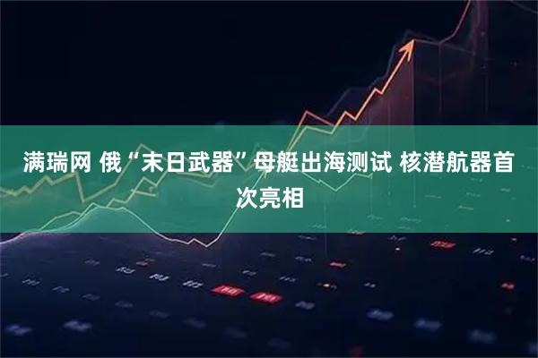 满瑞网 俄“末日武器”母艇出海测试 核潜航器首次亮相