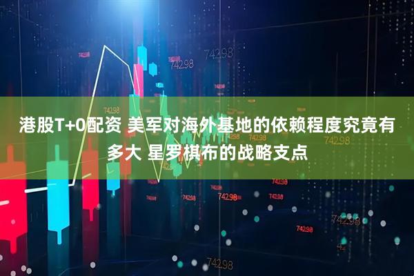 港股T+0配资 美军对海外基地的依赖程度究竟有多大 星罗棋布的战略支点