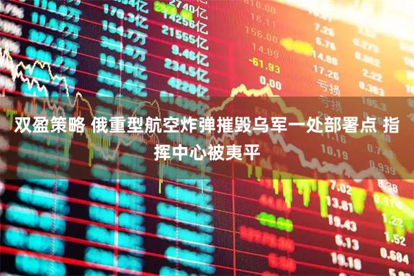 双盈策略 俄重型航空炸弹摧毁乌军一处部署点 指挥中心被夷平