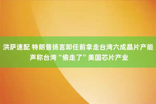 洪萨速配 特朗普扬言卸任前拿走台湾六成晶片产能 声称台湾“偷走了”美国芯片产业
