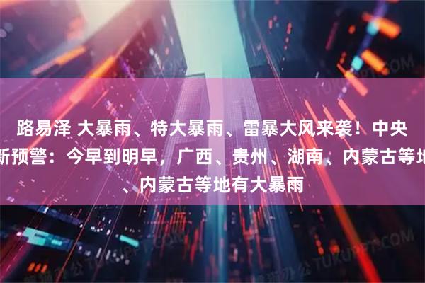 路易泽 大暴雨、特大暴雨、雷暴大风来袭！中央气象台最新预警：今早到明早，广西、贵州、湖南、内蒙古等地有大暴雨